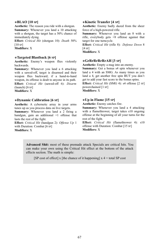4BLAO [10 sv] Acstheic: The rason you id with  shotgun. Summary: Whenever you land s 10 aiacking with a shotgun, the trget has 8 50% chance of immediaely dying  Effect: Crical Hit (shotgun 10): Death 507 {10  Modifiers: X  *Targeted Blastback [6 571 Acsthetc: Encmy’s weapon flies vilently bockards.  Summary: Wheacever you lnd 3 6 atacking With & sawed-olf, arge is disarmed and teir weapon flies backward, i€ 3 hand-to-hand ‘wespon, it ffense s dest 0 anyone n s ph. Eftect: Criical i (sawed-oll 6): Disarm aunch) [650]  Modifiers: X  +Dynamic Calibration [6 571  Acsthetic: A cybernetc amay in your ams fanes up as you pocess dataon ive argets. Summary: Whenever you land a 2 firig o handgun, gain an sddionsl 1 offense that laststhe st of the fght.  Eftect: Cruical it (handgun 2): Offense Up | with Durstion: Combat 651  Modifiers: X  «Kinetic Transfer 14 sr]  Acsthete: Encmy badly dazed trom the shecr forceof a igh-powered ik  ummary: Whenever you land an § with o e, cverybody gets +8 ofease against that {arge for one mcyele.  Effect: Crcal Hi sl 8 Defense Down § s Modifie  «GIRIRIRIREAH [3 5 Acsthete: Empty  mag o an cnemy. Summary: Get o bonus 54 spin whenever you land 2 4 with a0 SMG. As many times 35 you and 2 4. gt snother fce spin BUT sou don’t et 0 50 your fst score £ e bonus spins. Effect: Criical i (SNG 4 offense [2 1] powerchained [151]  Nodifier  «Up in Flame [15 sv] Acsthete: Encmy caches e  Summary: Wheneter you land s 4 atacking wilh 2 flamedhrower, rget akes 510 ongoing offase atth beginning of al your trmsfo the st ofthe fight  Effect: Criical i (Rametrover 4 offease with Dursion: Combat (1557 Modifie  10  Advanced Shit: most of these premade atack Specials are critcal hits. You can make your own using the Critcal Hit effect at the bottom of the atack.  effetssecton. The math s simple:  [SP cost of efft] x the chance of it happening] x 4 = tota SP cost  & 